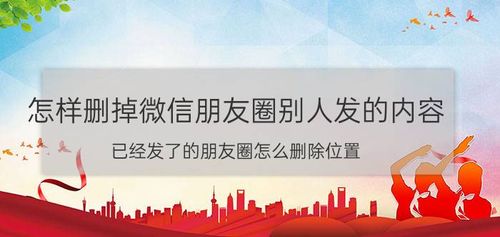 怎样删掉微信朋友圈别人发的内容 已经发了的朋友圈怎么删除位置？